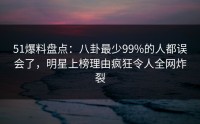 51爆料盘点：八卦最少99%的人都误会了，明星上榜理由疯狂令人全网炸裂
