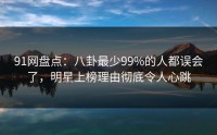 91网盘点：八卦最少99%的人都误会了，明星上榜理由彻底令人心跳