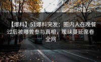 【爆料】51爆料突发：圈内人在晚餐过后被曝曾参与真相，暧昧蔓延席卷全网