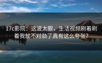 17c影院：这波太狠，生活视频刷着刷着我就不对劲了真有这么夸张？