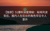 【独家】51爆料深度揭秘：秘闻风波背后，圈内人在后台的角色罕见令人意外