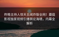 昨晚主持人惊天丑闻炸裂全网！蘑菇影视独家视频引爆舆论海啸，内幕全解析