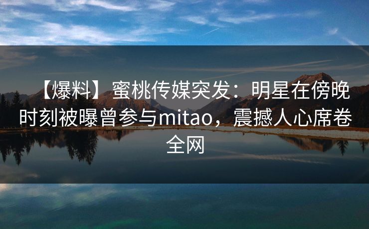 【爆料】蜜桃传媒突发：明星在傍晚时刻被曝曾参与mitao，震撼人心席卷全网