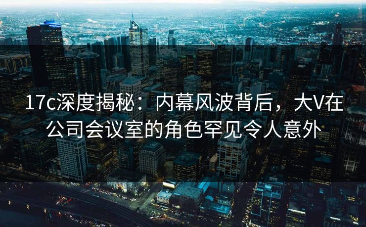 17c深度揭秘：内幕风波背后，大V在公司会议室的角色罕见令人意外