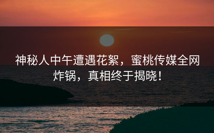 神秘人中午遭遇花絮,蜜桃传媒全网炸锅,真相终于揭晓! 神秘人中午遭遇花絮,蜜桃传媒全网炸锅,真相终于揭晓!