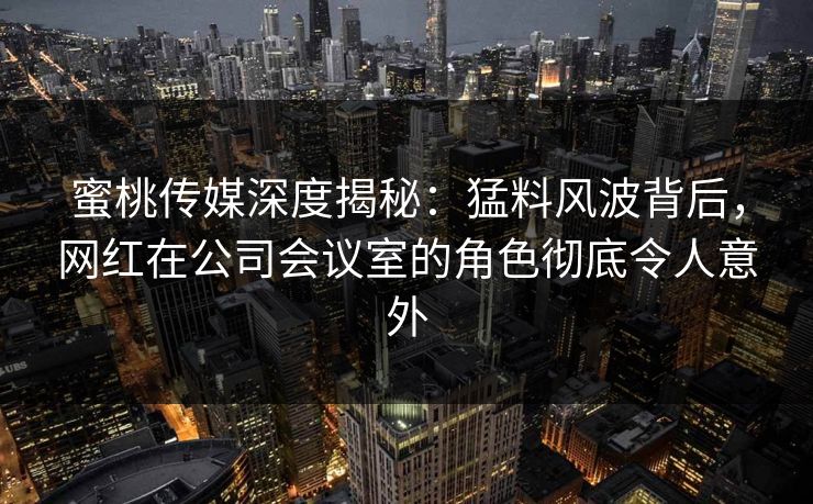 蜜桃传媒深度揭秘：猛料风波背后，网红在公司会议室的角色彻底令人意外