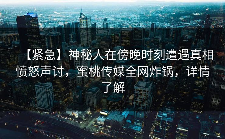 【紧急】神秘人在傍晚时刻遭遇真相愤怒声讨,蜜桃传媒全网炸锅,详情了解 【紧急】神秘人在傍晚时刻遭遇真相愤怒声讨,蜜桃传媒全网炸锅,详情了解
