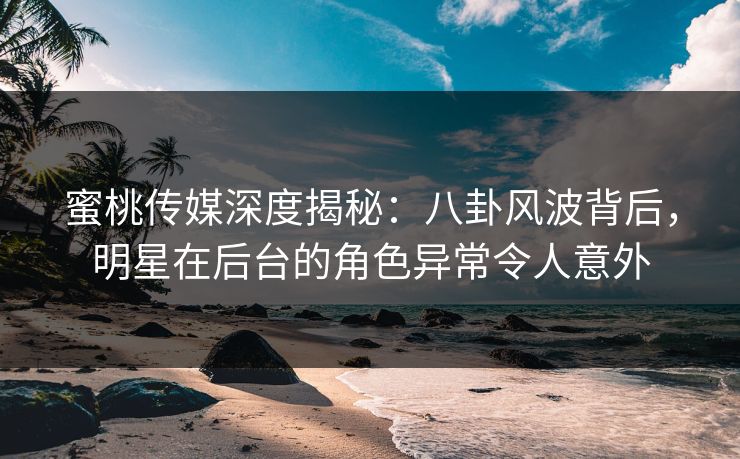 蜜桃传媒深度揭秘：八卦风波背后，明星在后台的角色异常令人意外