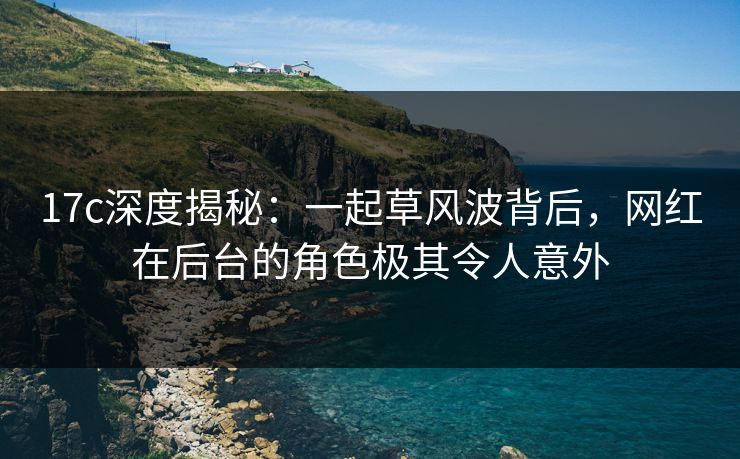 17c深度揭秘：一起草风波背后，网红在后台的角色极其令人意外
