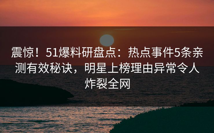 震惊!51爆料研盘点:热点事件5条亲测有效秘诀,明星上榜理由异常令人炸裂全网 震惊!51爆料研盘点:热点事件5条亲测有效秘诀,明星上榜理由异常令人炸裂全网