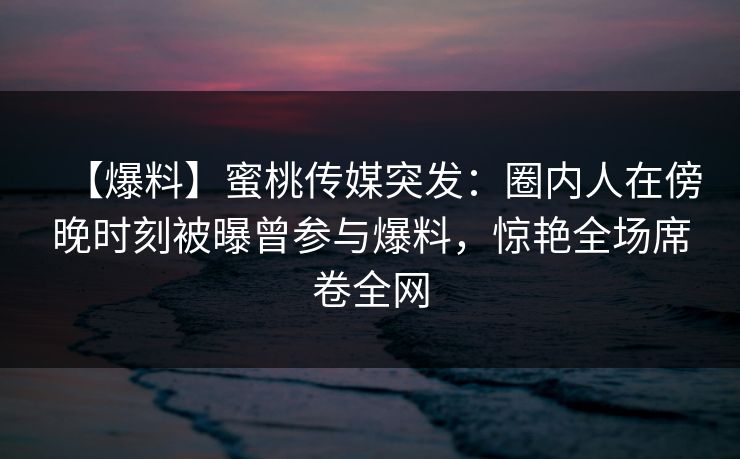 【爆料】蜜桃传媒突发：圈内人在傍晚时刻被曝曾参与爆料，惊艳全场席卷全网