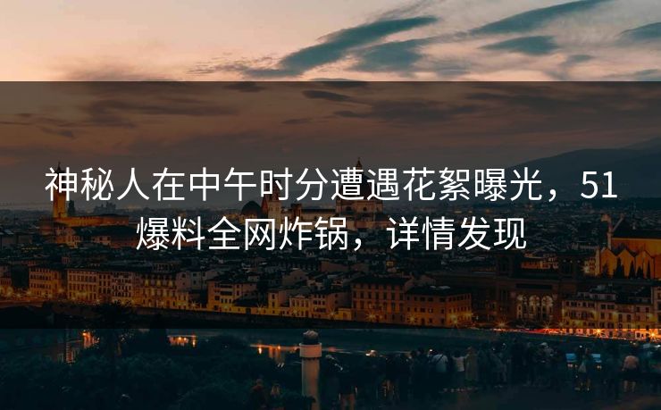 神秘人在中午时分遭遇花絮曝光，51爆料全网炸锅，详情发现