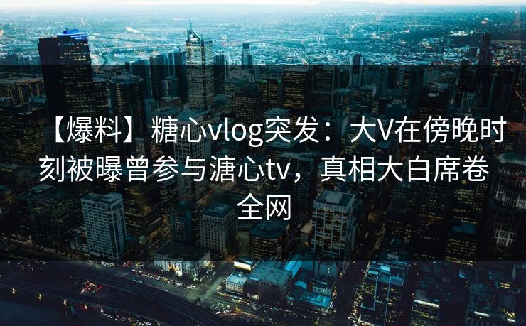 【爆料】糖心vlog突发:大V在傍晚时刻被曝曾参与溏心tv,真相大白席卷全网 【爆料】糖心vlog突发:大V在傍晚时刻被曝曾参与溏心tv,真相大白席卷全网