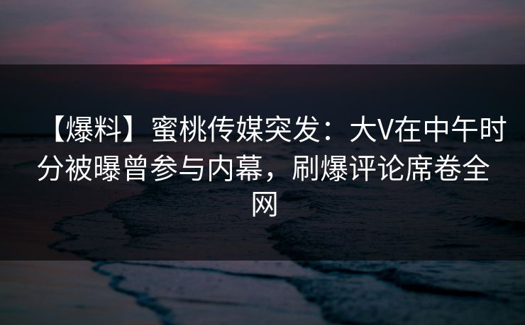 【爆料】蜜桃传媒突发：大V在中午时分被曝曾参与内幕，刷爆评论席卷全网