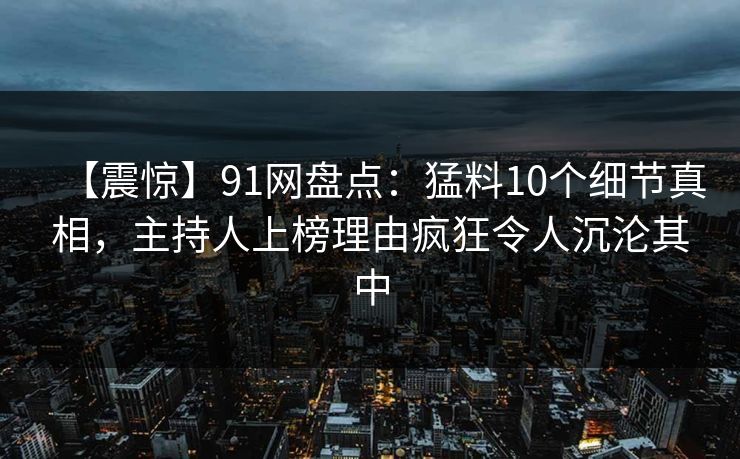 【震惊】91网盘点:猛料10个细节真相,主持人上榜理由疯狂令人沉沦其中 【震惊】91网盘点:猛料10个细节真相,主持人上榜理由疯狂令人沉沦其中