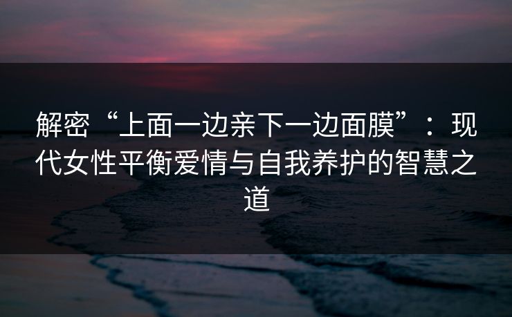 解密“上面一边亲下一边面膜”：现代女性平衡爱情与自我养护的智慧之道