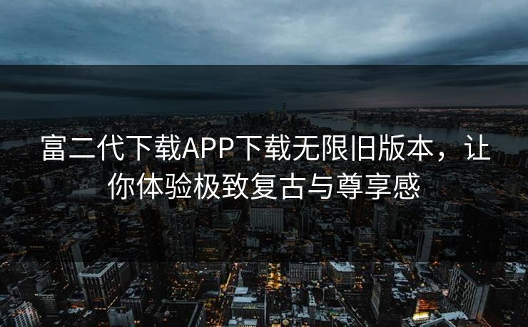 富二代下载APP下载无限旧版本,让你体验极致复古与尊享感 富二代下载APP下载无限旧版本,让你体验极致复古与尊享感