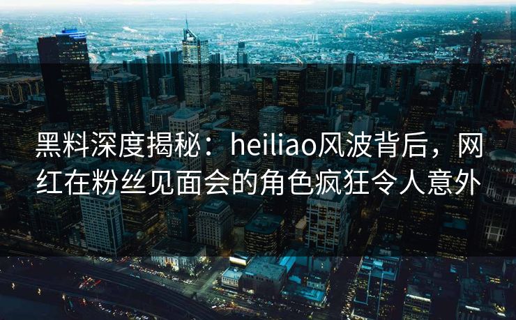 黑料深度揭秘:heiliao风波背后,网红在粉丝见面会的角色疯狂令人意外 黑料深度揭秘:heiliao风波背后,网红在粉丝见面会的角色疯狂令人意外