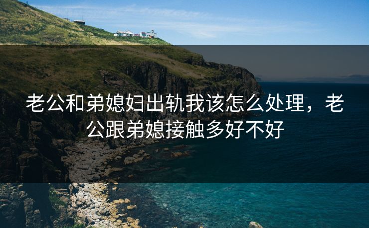 老公和弟媳妇出轨我该怎么处理,老公跟弟媳接触多好不好 老公和弟媳妇出轨我该怎么处理,老公跟弟媳接触多好不好