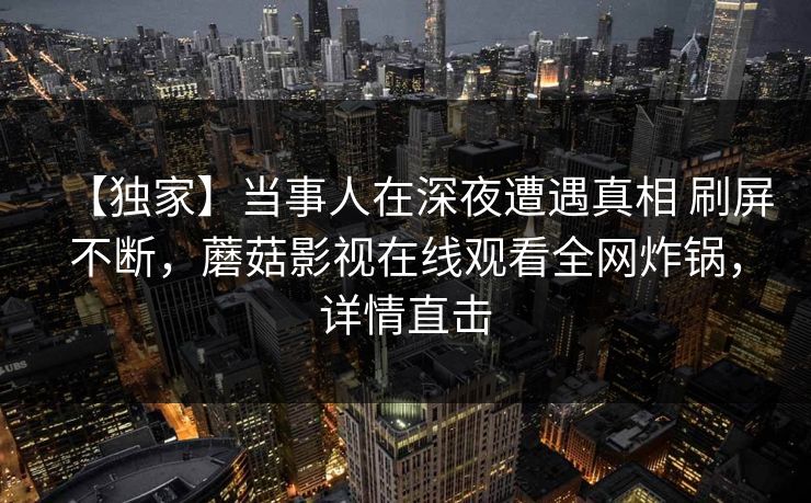 【独家】当事人在深夜遭遇真相 刷屏不断，蘑菇影视在线观看全网炸锅，详情直击