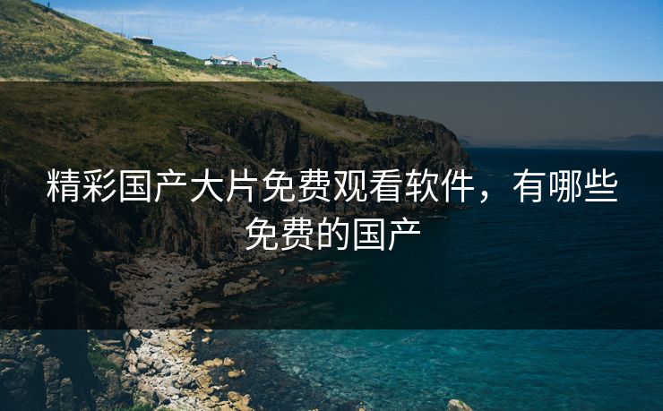 精彩国产大片免费观看软件，有哪些免费的国产