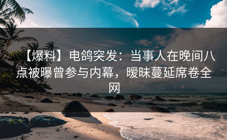 【爆料】电鸽突发：当事人在晚间八点被曝曾参与内幕，暧昧蔓延席卷全网