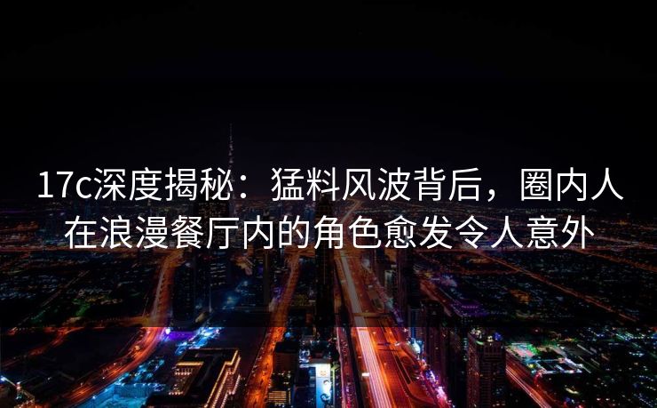 17c深度揭秘：猛料风波背后，圈内人在浪漫餐厅内的角色愈发令人意外