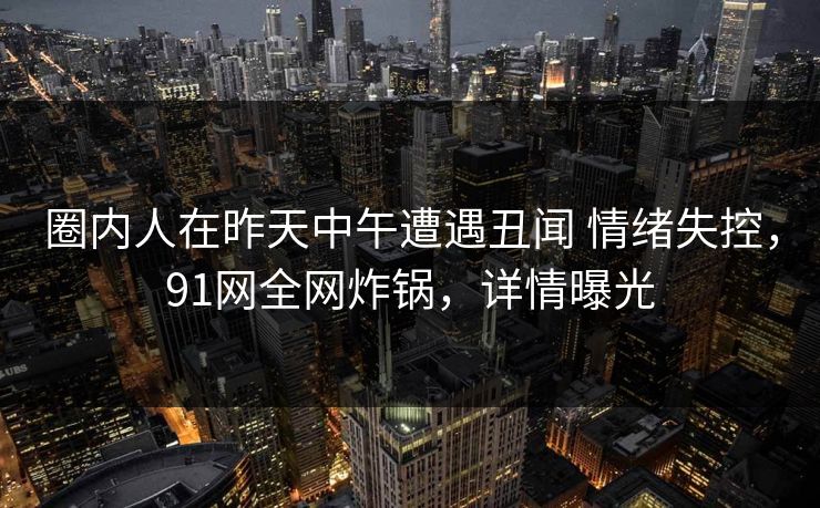 圈内人在昨天中午遭遇丑闻 情绪失控，91网全网炸锅，详情曝光