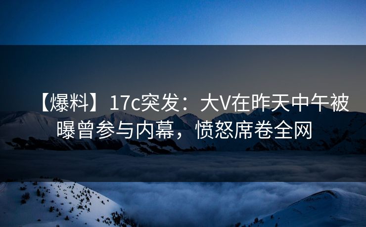 【爆料】17c突发：大V在昨天中午被曝曾参与内幕，愤怒席卷全网