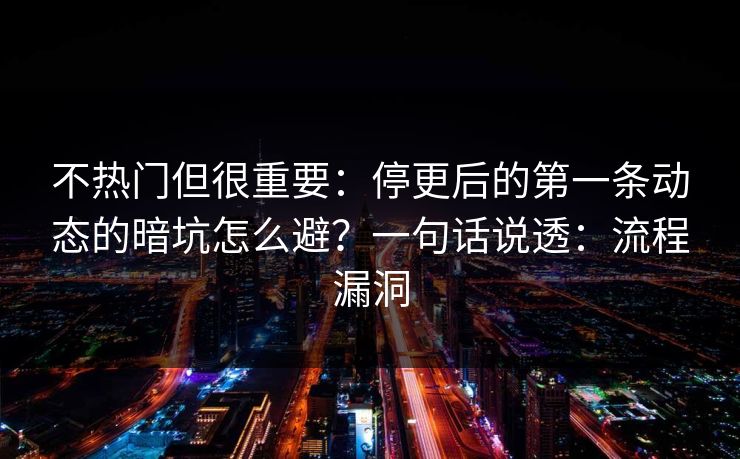不热门但很重要：停更后的第一条动态的暗坑怎么避？一句话说透：流程漏洞