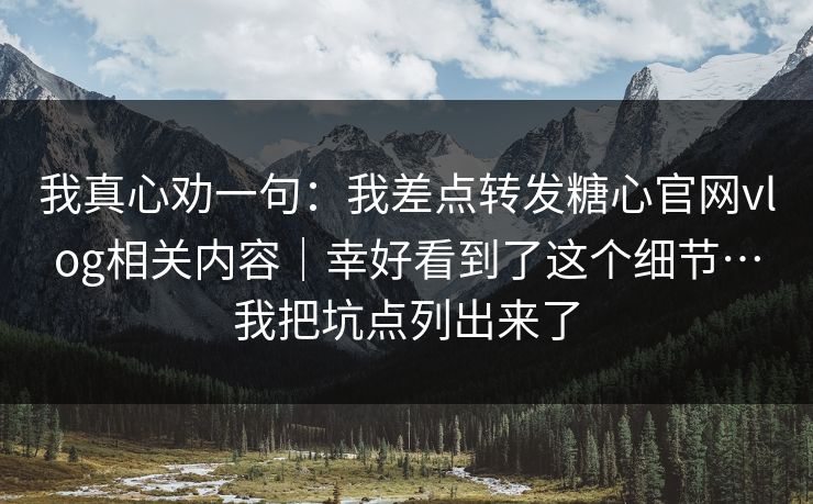 我真心劝一句：我差点转发糖心官网vlog相关内容｜幸好看到了这个细节…我把坑点列出来了