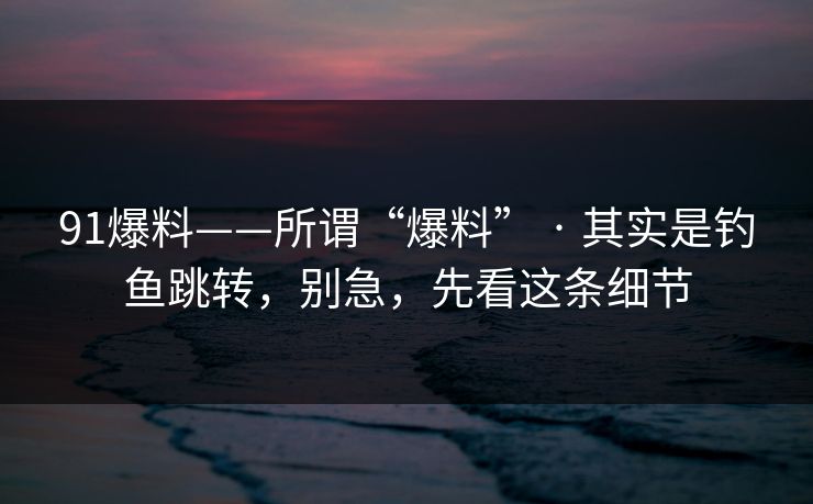 91爆料——所谓“爆料” · 其实是钓鱼跳转，别急，先看这条细节