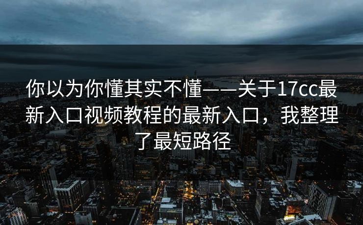 你以为你懂其实不懂——关于17cc最新入口视频教程的最新入口，我整理了最短路径