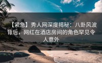 【紧急】秀人网深度揭秘：八卦风波背后，网红在酒店房间的角色罕见令人意外
