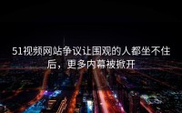 51视频网站争议让围观的人都坐不住后，更多内幕被掀开