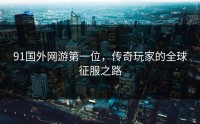 91国外网游第一位，传奇玩家的全球征服之路