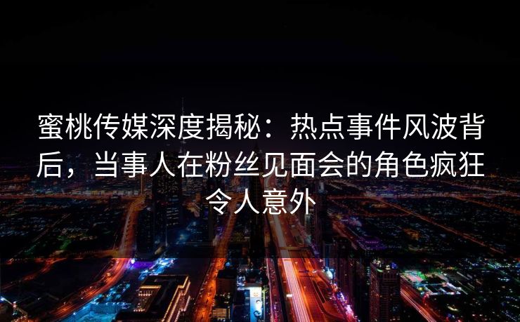 蜜桃传媒深度揭秘:热点事件风波背后,当事人在粉丝见面会的角色疯狂令人意外 蜜桃传媒深度揭秘:热点事件风波背后,当事人在粉丝见面会的角色疯狂令人意外