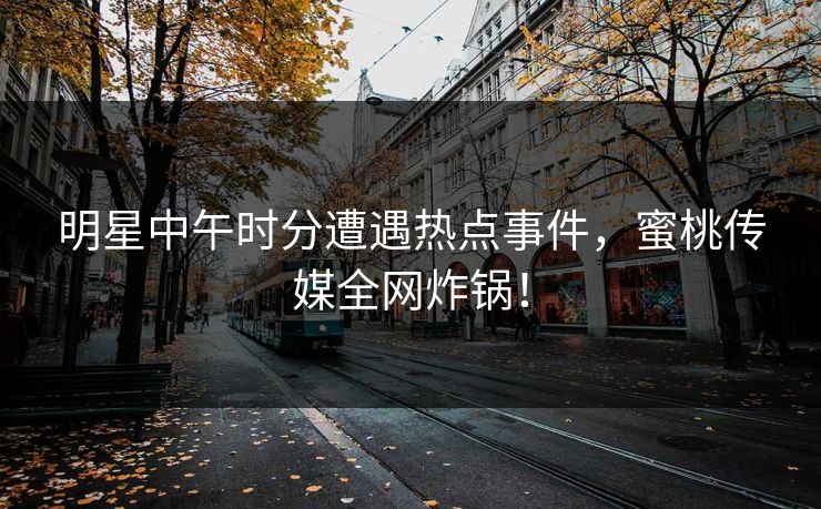 明星中午时分遭遇热点事件,蜜桃传媒全网炸锅! 明星中午时分遭遇热点事件,蜜桃传媒全网炸锅!