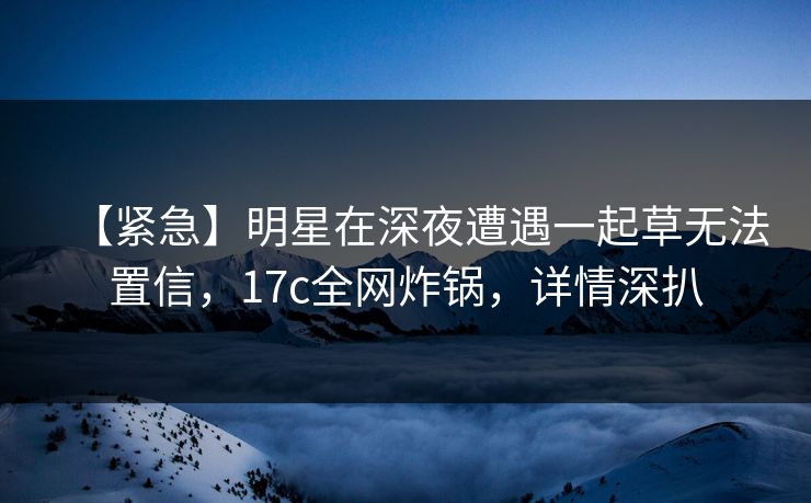 【紧急】明星在深夜遭遇一起草无法置信，17c全网炸锅，详情深扒