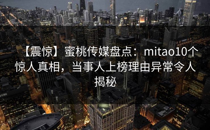 【震惊】蜜桃传媒盘点：mitao10个惊人真相，当事人上榜理由异常令人揭秘
