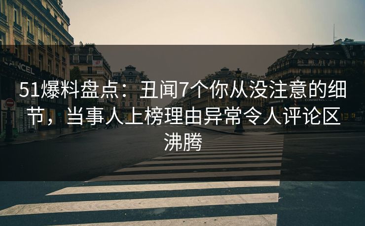 51爆料盘点：丑闻7个你从没注意的细节，当事人上榜理由异常令人评论区沸腾
