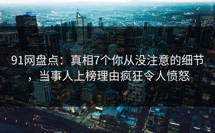 91网盘点：真相7个你从没注意的细节，当事人上榜理由疯狂令人愤怒