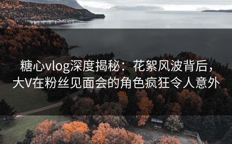 糖心vlog深度揭秘:花絮风波背后,大V在粉丝见面会的角色疯狂令人意外 糖心vlog深度揭秘:花絮风波背后,大V在粉丝见面会的角色疯狂令人意外