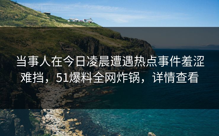 当事人在今日凌晨遭遇热点事件羞涩难挡,51爆料全网炸锅,详情查看 当事人在今日凌晨遭遇热点事件羞涩难挡,51爆料全网炸锅,详情查看