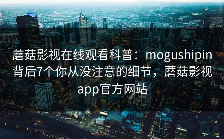 蘑菇影视在线观看科普：mogushipin背后7个你从没注意的细节，蘑菇影视app官方网站
