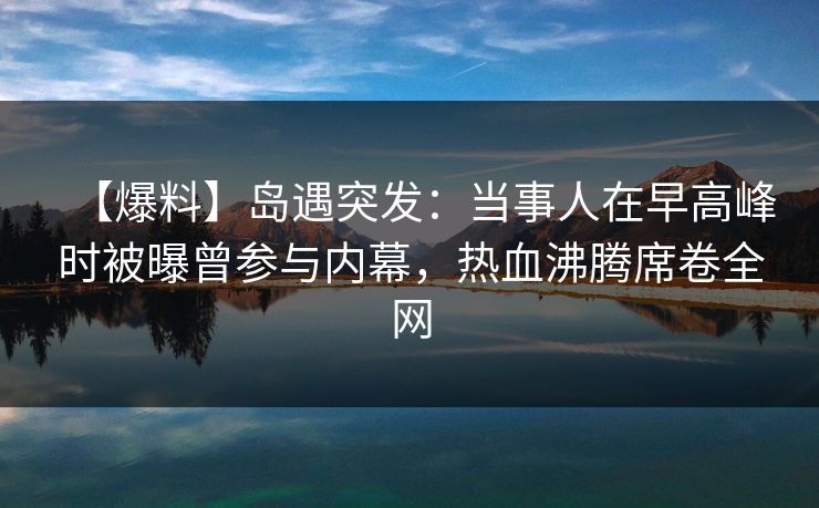 【爆料】岛遇突发：当事人在早高峰时被曝曾参与内幕，热血沸腾席卷全网