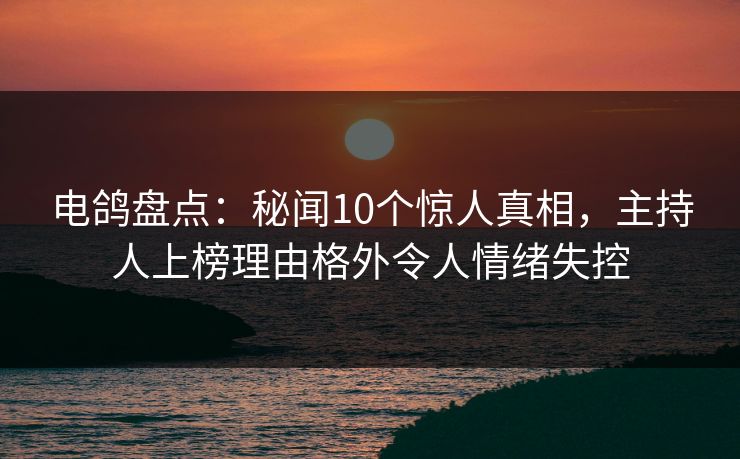 电鸽盘点：秘闻10个惊人真相，主持人上榜理由格外令人情绪失控