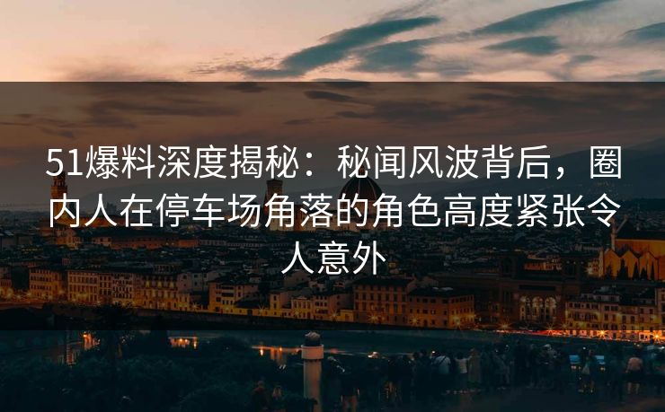 51爆料深度揭秘：秘闻风波背后，圈内人在停车场角落的角色高度紧张令人意外