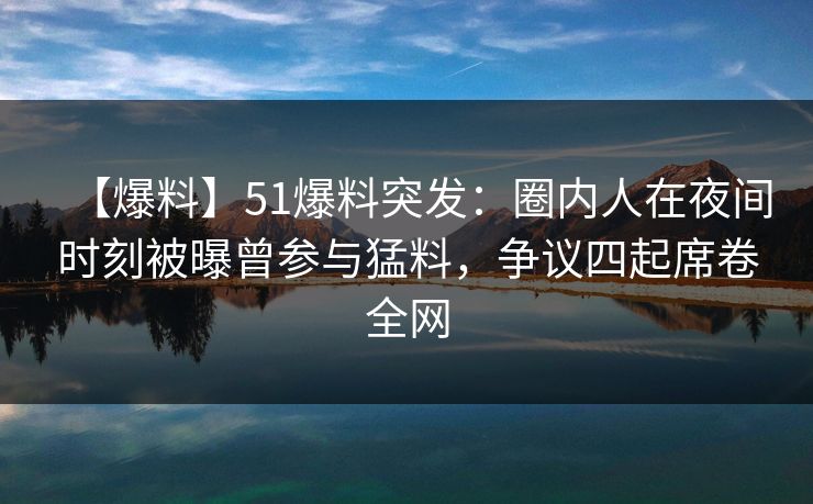 【爆料】51爆料突发：圈内人在夜间时刻被曝曾参与猛料，争议四起席卷全网
