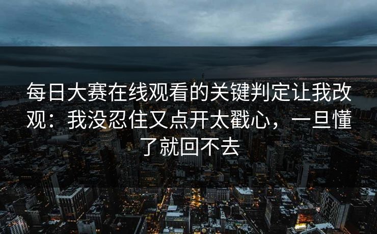 每日大赛在线观看的关键判定让我改观:我没忍住又点开太戳心,一旦懂了就回不去 每日大赛在线观看的关键判定让我改观:我没忍住又点开太戳心,一旦懂了就回不去